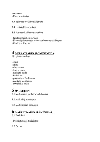 - Behaketa
- Esperimentazioa
3.3 Ingurune orokorren azterketa
3.4 Lehiakideen azterketa
3.4 Kontsumitzailearen azterketa
- Kontsumitzaileen portaera
- Erabaki gaitasunaren araberako bezeroen sailkapena
- Erosketa ohiturak
4 MERKATUAREN SEGMENTAZIOA
*Irizpideen arabera
-sexua
-adina
- diru sarrera
-familia mota
- ikasketa maila
- bizilekua
- produktuen fideltasuna
- erosketa maiztasuna
- etxebizitza mota
5MARKETINA
5.1 Merkataritza jardueraren bilakaera
5.2 Marketing kontzeptua
5.3 Marketinaren garrantzia
6 MARKETINAREN ELEMENTUAK
6.1 Produktua
- Produktu baten bizi zikloa
6.2 Prezioa
 