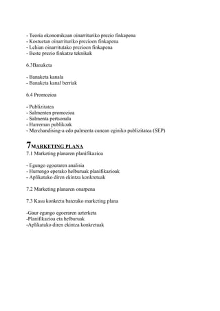 - Teoria ekonomikoan oinarrituriko prezio finkapena
- Kostuetan oinarrituriko prezioen finkapena
- Lehian oinarritutako prezioen finkapena
- Beste prezio finkatze teknikak
6.3Banaketa
- Banaketa kanala
- Banaketa kanal berriak
6.4 Promozioa
- Publizitatea
- Salmenten promozioa
- Salmenta pertsonala
- Harreman publikoak
- Merchandising-a edo palmenta cunean eginiko publizitatea (SEP)
7MARKETING PLANA
7.1 Marketing planaren planifikazioa
- Egungo egoeraren analisia
- Hurrengo eperako helburuak planifikazioak
- Aplikatuko diren ekintza konkretuak
7.2 Marketing planaren onarpena
7.3 Kasu konkretu baterako marketing plana
-Gaur egungo egoeraren azterketa
-Planifikazioa eta helburuak
-Aplikatuko diren ekintza konkretuak
 