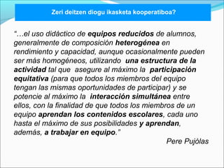 Zeri deitzen diogu ikasketa kooperatiboa? 
“…el uso didáctico de equipos reducidos de alumnos, 
generalmente de composición heterogénea en 
rendimiento y capacidad, aunque ocasionalmente pueden 
ser más homogéneos, utilizando una estructura de la 
actividad tal que asegure al máximo la participación 
equitativa (para que todos los miembros del equipo 
tengan las mismas oportunidades de participar) y se 
potencie al máximo la interacción simultánea entre 
ellos, con la finalidad de que todos los miembros de un 
equipo aprendan los contenidos escolares, cada uno 
hasta el máximo de sus posibilidades y aprendan, 
además, a trabajar en equipo.” 
Pere Pujòlas 
 