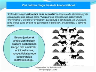 Zeri deitzen diogu ikasketa kooperatiboa? 
“Entendemos por estructura de la actividad al conjunto de elementos y de 
operaciones que actúan como “fuerzas” que provocan un determinado 
“movimiento”, “efecto” o “evolución” que regula o condiciona, en una clase, 
todo lo que pasa en ella, lo que hacen el profesor i los alumnes, y como lo 
hacen”. 
Universidad de Vic. Laboratorio de 
Psicopedagogía (2008) 
Gelako jarduerak 
antolatzen ditugun 
arabera desberdinak 
izango dira emaitzak : 
indibidualismoa, 
konpetitibitatea edo 
kooperatzioa 
bultzatuko dugu. 
 