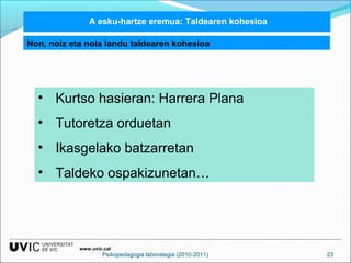 A esku-hartze eremua: Taldearen kohesioa 
Non, noiz eta nola landu taldearen kohesioa 
• Kurtso hasieran: Harrera Plana 
• Tutoretza orduetan 
• Ikasgelako batzarretan 
• Taldeko ospakizunetan… 
www.uvic.cat 
Psikopedagogia laborategia (2010-2011) 23 
 