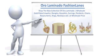 Shop The New Collection Of Oro Laminado | Wholesale
Gold Plated Jewelry ( Bangles, Bracelets, Earrings, Pendants, Chains
Rosary Items, Rings, Necklace set) at Wholesale Price
 