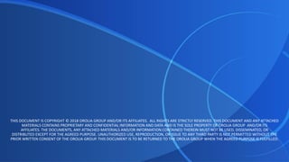 THIS DOCUMENT IS COPYRIGHT © 2018 OROLIA GROUP AND/OR ITS AFFILIATES. ALL RIGHTS ARE STRICTLY RESERVED. THIS DOCUMENT AND ANY ATTACHED
MATERIALS CONTAINS PROPRIETARY AND CONFIDENTIAL INFORMATION AND DATA AND IS THE SOLE PROPERTY OF OROLIA GROUP AND/OR ITS
AFFILIATES. THE DOCUMENTS, ANY ATTACHED MATERIALS AND/OR INFORMATION CONTAINED THEREIN MUST NOT BE USED, DISSEMINATED, OR
DISTRIBUTED EXCEPT FOR THE AGREED PURPOSE. UNAUTHORIZED USE, REPRODUCTION, OR ISSUE TO ANY THIRD PARTY IS NOT PERMITTED WITHOUT THE
PRIOR WRITTEN CONSENT OF THE OROLIA GROUP. THIS DOCUMENT IS TO BE RETURNED TO THE OROLIA GROUP WHEN THE AGREED PURPOSE IS FULFILLED.
 