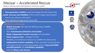 11/09/2018
Meosar – Accelerated Rescue
Medium-altitude earth Orbiting Search and rescue system
VS
8
MEOSAR brings several improvements to Cospas-Sarsat :
• New generation satellite based technology that will improve the
speed, accuracy and reliability of the current Cospas-Sarsat System
• Free to use, without subscription
• Early Operational Stage active since 2016
MEOSAR key advantages
• Global coverage with real-time alerting using 3 satellite
constellations
• Near instantaneous detection and location
• Better independent location accuracy and calculation
• Faster response time – average 10 times
• Reliability and resilience to beacon-to-satellite link obstructions
• Independent location capability of slow and high moving beacons
• Full support of new coming technologies such as improved GNSS
encoded position and cancellation capability
• GALILEO Return Link Service
 