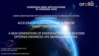 European GNSS Applications
in Horizon 2020
EU SPACE WEEK - 06 DECEMBER 2018
MARINE AND MARITIME
ALAIN BOUHET, PROGRAM COORDINATOR
EUROPEAN GNSS APPLICATIONS
IN HORIZON 2020
COSPAS-SARSAT BEACONS FOR GALILEO/EGNOS SEARCH & RESCUE APPLICATIONS
IN MEOSAR ENVIRONMENT
ACCELERATED ALERT DETECTION & PRECISE
TARGET POSITIONING:
A NEW GENERATIONS OF EMERGENCY DISTRESS BEACONS
OFFERING ENHANCED LIFE SAVING CAPABILITIES.
 
