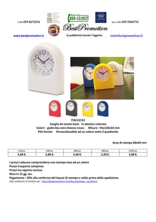 (+39) 059 8676254 fax (+39) 059 5960710
www.bestpromotion.it info@bestpromotion.it
ITAC12152
Sveglia da tavolo basic In plastica colorata
Colori : giallo-blu-nero-bianco-rosso Misure : 95x120x33 mm
Pile fornite Personalizzabile ad un colore sotto il quadrante
Area di stampa 60x20 mm
120 pz. 240 pz. 480 pz. 960 pz. 1920 pz.
3,40 €. 2,80 €. 2,40 €. 2,20 €. 2,00 €.
I prezzi cadauno comprendono una stampa max ad un colore
Prezzi trasporto compreso
Prezzi iva vigente esclusa
Resa in 15 gg. lav.
Pagamento : 50% alla conferma del layout di stampa e saldo prima della spedizione.
Info condizioni di vendita quì : http://bestpromotion.it/index.php/sales_condition/
 