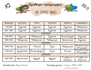 ΠΕΡΙΟΔΟΣ ΔΕΥΤΕΡΑ ΤΡΙΤΗ ΤΕΤΑΡΤΗ ΠΕΜΠΤΗ ΠΑΡΑΣΚΕΥΗ
7:45-8:25 Ελληνικά Ελληνικά Ελληνικά Ελληνικά Μαθηματικά
8:25 - 9:05 Ελληνικά Ελληνικά Ελληνικά Ελληνικά Μαθηματικά
ΔΙΑΛΕΙΜΜΑ
9:25-10:05 Ελληνικά Μαθηματικά Ελληνικά Φυσική Αγωγή Ελληνικά
10:05-10:45 Μαθηματικά Μαθηματικά Μαθηματικά Θρησκευτικά Ελληνικά
ΔΙΑΛΕΙΜΜΑ
10:55-11:35 Αγωγή Ζωής MΜουσική Τέχνη Μαθηματικά
Φυσικές Επιστήμες
&Τεχνολογία
11:35-12:15 Αγωγή Ζωής Φυσική Αγωγή Τέχνη Μουσική
Φυσικές Επιστήμες
&Τεχνολογία
ΔΙΑΛΕΙΜΜΑ
12:25-13:05 Θρησκευτικά Αγγλικά Αγγλικά
Γνωρίζω τον
κόσμο μου
Γνωρίζω τον
κόσμο μου
για σούπερ ήρωες
(κατόπιν ραντεβού)
Εκπαιδευτικός : Έμιλυ Κώστα Επισκέψεις γονέων: Τετάρτη 12:25 - 13:05
 