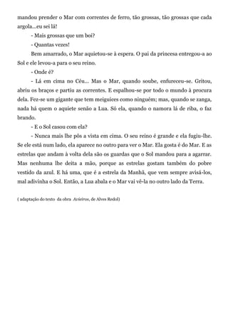mandou prender o Mar com correntes de ferro, tão grossas, tão grossas que cada
argola...eu sei lá!
       - Mais grossas que um boi?
       - Quantas vezes!
       Bem amarrado, o Mar aquietou-se à espera. O pai da princesa entregou-a ao
Sol e ele levou-a para o seu reino.
       - Onde é?
       - Lá em cima no Céu... Mas o Mar, quando soube, enfureceu-se. Gritou,
abriu os braços e partiu as correntes. E espalhou-se por todo o mundo à procura
dela. Fez-se um gigante que tem meiguices como ninguém; mas, quando se zanga,
nada há quem o aquiete senão a Lua. Só ela, quando o namora lá de riba, o faz
brando.
       - E o Sol casou com ela?
       - Nunca mais lhe pôs a vista em cima. O seu reino é grande e ela fugiu-lhe.
Se ele está num lado, ela aparece no outro para ver o Mar. Ela gosta é do Mar. E as
estrelas que andam à volta dela são os guardas que o Sol mandou para a agarrar.
Mas nenhuma lhe deita a mão, porque as estrelas gostam também do pobre
vestido da azul. E há uma, que é a estrela da Manhã, que vem sempre avisá-los,
mal adivinha o Sol. Então, a Lua abala e o Mar vai vê-la no outro lado da Terra.


( adaptação do texto da obra Avieiros, de Alves Redol)
 