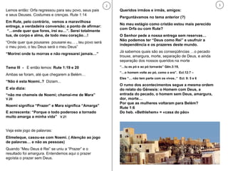 Lemos então: Orfa regressou para seu povo, seus pais e seus Deuses. Costumes e crenças. Rute 1:14 Em Rute, pelo contrário,  vemos a maravilhosa entrega, a verdadeira conversão; a ponto de afirmar:  “…onde quer que fores, irei eu…”. Serei totalmente tua, de corpo e alma, de todo meu coração…! “ Onde quer que pousares  pousarei eu… , teu povo será o meu povo, o teu Deus será o meu Deus” “ Morirei onde tu morras e não regresarei jamais…” Tema III  -  E então lemos:  Rute 1:19 e 20 Ambas se foram, até que chegarem a Belém… “ Não é esta Noemi..?   Diziam... E ela dizia:  “ não me chameis de Noemi; chamai-me de Mara”  V.20 Noemi significa “Prazer” e Mara significa “Amarga” E acrescenta: “Porque o todo poderoso a tornado muito amarga a minha vida”  V.21 Veja este jogo de palavras:  Elimeleque, casou-se com Noemi. ( Atenção ao jogo de palavras… e não as pessoas) Quando “Meu Deus é Rei” se uniu a “Prazer” e o resultado foi amargura. Entendemos aqui o prazer egoísta o prazer sem Deus. 2 Queridos irmãos e irmãs, amigos:  Perguntávamos no tema anterior (?) No meu estágio como cristão estou mais perecido com Orfa ou com Rute?  O Senhor pede a nossa entrega sem reservas… Não podemos ter “Deus como Rei” e usufruir a independência e os prazeres deste mundo. Já sabemos quais são as conseqüências …o pecado trouxe, amargura, morte, separação de Deus, e ainda separação dos nossos queridos na morte  “… tu es pó e ao pó tornarás” Gên.3:19,  “… o homem volte ao pó, como o era”.  Ecl.12:7 –  Eles “… não tem parte com os vivos..”  Ecl. 9: 5 e 6  O rumo dos acontecimentos segue a mesma ordem do relato do Gênesis: o Homem com Deus, a entrada do pecado, o homem sem Deus, amargura, dor, morte… Por que as mulheres voltaram para Belém? Rute 1:6 Do heb. «Bethlehem» = «casa do pão» 3 