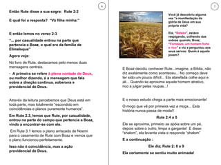 Então Rute disse a sua sogra:  Rute 2:2 E qual foi a resposta?  “Vá filha minha.” E então lemos no verso 2:3  “ ... por casualidade entrou na parte que pertencia a Boaz, o qual era da família de Elimeleque” Agora veja: No livro de Rute, destacamos pelo menos duas mensagens centrais. A primeira se refere  à plena vontade de Deus , ou melhor dizendo, é a mensagem que fala sobre a direção contínua, soberana e providencial de Deus.  Através da leitura percebemos que Deus está em toda parte, mas totalmente “escondido em coincidências e planos puramente humanos”.  Em Rute 2.3, lemos que Rute, por casualidade, entrou na parte do campo que pertencia a Boaz, vindo a encontrar-se com ele. Em Rute 3.1 lemos o plano arriscado de Noemi para o casamento de Rute com Boaz e vemos que o plano funcionou perfeitamente.  Isso não é coincidência, mas a ação providencial de Deus.  6 E Boaz decidiu conhecer Rute...imagine, a Bíblia, não diz exatamente como aconteceu... No começo deve ter sido um pouco difícil... Ela atarefada colhe aqui e ali... Quando se aproxima aquele homem atrativo, rico a julgar pelas roupas...! E o nosso estudo chega a parte mais emocionante! O moço que vê por primeira vez a moça... Esta história nunca passa de moda!!  Rute 2:4 a 5 Ele se aproxima, primeiro se apóia sobre um pé, depois sobre o outro, limpa a garganta!  E disse: “shalom”, ela levanta vista e responde “shalom” E a continuação : Ele diz; Rute 2: 8 a 9  Ela certamente se sentiu muito animada! 7 Você já descobriu alguma vez “a manifestação da glória de Deus em sua própria vida? Ela, “ Beleza ”, estava respigando, colhendo das sobras quando, Boaz; “ Fortaleza, um homem forte e rico ” a viu e perguntou aos seus servos: Quem é aquela jovem? 