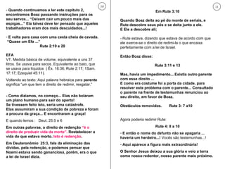 Quando continuamos a ler este capítulo 2, encontramos Boaz passando instruções para os seu servos... “Deixem cair um pouco mais das espigas...” Ela talvez deve ter pensado que aqueles trabalhadores eram dos mais descuidados...!  E volta para casa com uma cesta cheia de cevada.  “Quase um Efa ...” Rute 2:19 e 20 EFA VT. Medida básica de volume, equivalente a uns 37 litros. Se usava para secos. Equivalente ao bato, que se usava para líquidos  ( Êx. 16:36; Rute 2:17; 1Sam. 17:17; Ezequiel 45:11). Voltando ao texto: Aqui palavra hebraica para  parente  significa “um que tem o direito de redimir, resgatar.” - Como dizíamos, no começo... Elas não bolaram um plano humano para sair do aperto! Se tivessem feito isto, seria uma catástrofe.  Elas assumiram a sua condição de pobreza e foram a procura da graça... E encontraram a graça!  E quando lemos :  Deut. 25:5 e 6 Em outras palavras, o direito de redenção  “é o direito de produzir vida da morte”.  Restabelecer a vida do que estava morto.  Isto é redenção . Em Deuteronômio  25:3, fala da eliminação das  dívidas, pela redenção, e podemos pensar que Noemi estava sendo gananciosa, porém, era o que a lei de Israel dizia. 10 Em Rute 3:10 Quando Boaz deita ao pé do monte de seriais, e Rute descobre seus pés e se deita junto a ele.  E Ele a descobre ali;  - Rute estava, dizendo que estava de acordo com que ele exerce-se o direito de redimi-la o que encaixa perfeitamente com a lei de Israel. Então Boaz disse: Rute 3:11 e 13 Mas, havia um impedimento... Existia outro parente com esse direito ... E como era costume foi a porta da cidade, para resolver este problema com o parente... Consultado o parente na frente de testemunhas renunciou ao seu direito, em favor de Boaz.  Obstáculos removidos.  Rute 3: 7 a10 Agora poderia redimir Rute: Rute 4: 8 a 10 E então o nome do defunto não se apagaria ... haveria um herdeiro...!  Vocês são testemunhas...! Aqui aparece a figura mais extraordinária!  O Senhor Jesus deixou a sua glória e veio a terra como nosso redentor, nosso parente mais próximo. 11 