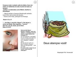 Comprou tudo o estado caído de Adão a favor de todos os habitantes de este mundo de todos os tempos. Caídos e condenados como Malom, Quiliom e Elimeleque. -  Alguns perdem a herança deixada pelo salvador, como Orfa, ela foi atrás dos deuses... - Outros como Rute, participam da herança; Rute 4:13 a 17 “ ... Um filho a nascido a Noemi” e lhe deram o nome de Obede. Que significa : “Louvor” Que foi o pai de Jessé, pai de Davi.  Rute 4:16 a17 12 Veja que bela figura: Quando “fortaleza” casa com “Beleza” o resultado é louvor!  Assim a nossa história fica completa !!!!! Se você entendeu a mensagem do Livro de Rute, quer dizer que você e eu estamos casados com o Salvador, o redentor Jesus.  Ele deu tudo por você e eu.... Ele é Fortaleza e Riqueza... Nele tudo está garantido ... Vida da morte! É a nossa vida o nosso lar um Louvor, como sinal da redenção!? Deus abençoe você! Adaptação Prof. Homerzatt 13 