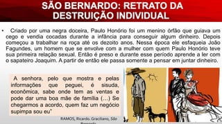 • Criado por uma negra doceira, Paulo Honório foi um menino órfão que guiava um
cego e vendia cocadas durante a infância para conseguir algum dinheiro. Depois
começou a trabalhar na roça até os dezoito anos. Nessa época ele esfaqueia João
Fagundes, um homem que se envolve com a mulher com quem Paulo Honório teve
sua primeira relação sexual. Então é preso e durante esse período aprende a ler com
o sapateiro Joaquim. A partir de então ele passa somente a pensar em juntar dinheiro.
A senhora, pelo que mostra e pelas
informações que peguei, é sisuda,
econômica, sabe onde tem as ventas e
pode dar uma boa mãe de família (…) Se
chegarmos a acordo, quem faz um negócio
supimpa sou eu”
RAMOS, Ricardo. Graciliano, São
 