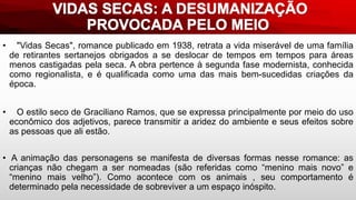 • "Vidas Secas", romance publicado em 1938, retrata a vida miserável de uma família
de retirantes sertanejos obrigados a se deslocar de tempos em tempos para áreas
menos castigadas pela seca. A obra pertence à segunda fase modernista, conhecida
como regionalista, e é qualificada como uma das mais bem-sucedidas criações da
época.
• O estilo seco de Graciliano Ramos, que se expressa principalmente por meio do uso
econômico dos adjetivos, parece transmitir a aridez do ambiente e seus efeitos sobre
as pessoas que ali estão.
• A animação das personagens se manifesta de diversas formas nesse romance: as
crianças não chegam a ser nomeadas (são referidas como “menino mais novo” e
“menino mais velho”). Como acontece com os animais , seu comportamento é
determinado pela necessidade de sobreviver a um espaço inóspito.
 