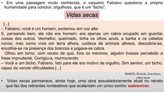 • Em uma passagem muito conhecida, o vaqueiro Fabiano questiona a própria
humanidade para concluir, orgulhoso, que é um “bicho”.
[...]
- Fabiano, você é um homem, exclamou em voz alta.
E, pensando bem, ele não era homem: era apenas um cabra ocupado em guardar
coisas dos outros. Vermelho, queimado, tinha os olhos azuis, a barba e os cabelos
ruivos; mas como vivia em terra alheia, cuidava de animais alheios, descobria-se,
encolhia-se na presença dos brancos e julgava-se cabra.
Olhou em torno, com receio de que, fora os meninos, alguém tivesse percebido a
frase imprudente. Corrigiu-a, murmurando:
– Você e um bicho, Fabiano. Isto para ele era motivo de orgulho. Sim senhor, um bicho,
capaz de vencer dificuldades.[...]
Vidas secas
RAMOS, Ricardo. Graciliano,
vidas secas
• Vidas secas permanece, ainda hoje, uma obra assustadoramente atual no retrato
que faz dos retirantes nordestinos que acalentam um único sonho: sobreviver.
 