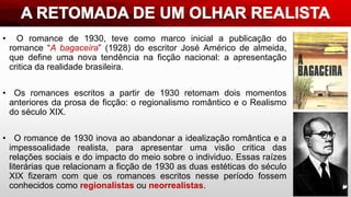 • O romance de 1930, teve como marco inicial a publicação do
romance “A bagaceira” (1928) do escritor José Américo de almeida,
que define uma nova tendência na ficção nacional: a apresentação
critica da realidade brasileira.
• Os romances escritos a partir de 1930 retomam dois momentos
anteriores da prosa de ficção: o regionalismo romântico e o Realismo
do século XIX.
• O romance de 1930 inova ao abandonar a idealização romântica e a
impessoalidade realista, para apresentar uma visão critica das
relações sociais e do impacto do meio sobre o individuo. Essas raízes
literárias que relacionam a ficção de 1930 as duas estéticas do século
XIX fizeram com que os romances escritos nesse período fossem
conhecidos como regionalistas ou neorrealistas.
 