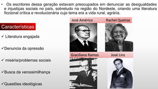 • Os escritores dessa geração estavam preocupados em denunciar as desigualdades
e injustiças sociais no país, sobretudo na região do Nordeste, criando uma literatura
ficcional crítica e revolucionária cujo tema era a vida rural, agrária.
 Literatura engajada
Denuncia da opressão
 miséria/problemas sociais
Busca da verossimilhança
Questões ideológicas
Características
José Américo Rachel Queiroz
Graciliano Ramos José Lins
 