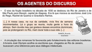 • O eixo da ficção brasileira na década de 1930 se deslocou do Rio de Janeiro e de
São Paulo para Maceió, capital de Alagoas. Era lá que morava os escritores José Lins
do Rego, Rachel de Queiroz e Graciliano Ramos.
[...] A nossa casa, na rua da caridade, vivia fins de semana
movimentados. Lá o grupo se reunia, muita gente a hora do
almoço. Sem duvida meu pai gostava desses encontros dominicais,
pois se prolongaram no Rio, iriam durar toda a sua vida. [...]
RAMOS, Ricardo.
Graciliano
• A circulação dos romances foi favorecida pelo fortalecimento das editoras brasileiras.
A livraria José Olympio acolhia os escritores que, chegados ao Rio de Janeiro,
buscavam uma referencia para seus diálogos intelectuais.
 