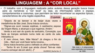 • O trabalho com a linguagem realizada pelos autores dessa geração busca trazer
para as narrativas a “cor local” ou seja, as informações sobre o espaço,
comportamentos e costumes, que permitem ao leitor reconhecer os aspectos típicos ,
característicos de uma região especifica.
"Depois de se benzer e de beijar duas vezes a
medalhinha de São José, Dona Inácia concluiu:
”Dignai-vos ouvir nossas súplicas, ó castíssimo esposo
da Virgem Maria, e alcançai o que rogamos. Amém.”
Vendo a avó sair do quarto do santuário, Conceição, que
fazia as tranças sentada numa rede ao canto da sala,
interpelou-a:
- E nem chove, hein, Mãe Nácia? Já chegou o fim do
mês... Nem por você fazer tanta novena...
Dona inácia levantou para o telhado os olhos confiantes:
- Tenho fé em S.José que ainda chove! Tem-se visto
inverno começar ate em abril.[...]"
O quinze
QUEIROZ, Rachel de. O
São José, c. A religiosidade
esta registrada nos romances
de 1930.
 