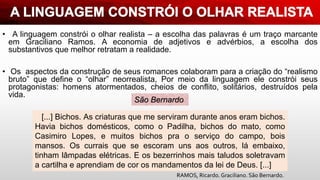 • A linguagem constrói o olhar realista – a escolha das palavras é um traço marcante
em Graciliano Ramos. A economia de adjetivos e advérbios, a escolha dos
substantivos que melhor retratam a realidade.
• Os aspectos da construção de seus romances colaboram para a criação do “realismo
bruto” que define o “olhar” neorrealista, Por meio da linguagem ele constrói seus
protagonistas: homens atormentados, cheios de conflito, solitários, destruídos pela
vida.
[...] Bichos. As criaturas que me serviram durante anos eram bichos.
Havia bichos domésticos, como o Padilha, bichos do mato, como
Casimiro Lopes, e muitos bichos pra o serviço do campo, bois
mansos. Os currais que se escoram uns aos outros, lá embaixo,
tinham lâmpadas elétricas. E os bezerrinhos mais taludos soletravam
a cartilha e aprendiam de cor os mandamentos da lei de Deus. [...]
São Bernardo
RAMOS, Ricardo. Graciliano. São Bernardo.
 