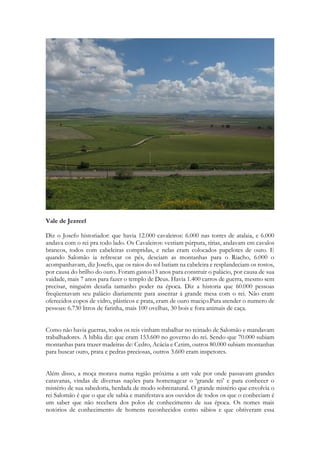 vigilância das cidades e um enorme efetivo de soldados ficava constantemente acampado ao redor de Jerusalém. 
Vale de Jezreel 
Diz o Josefo historiador: que havia 12.000 cavaleiros: 6.000 nas torres de atalaia, e 6.000 andava com o rei pra todo lado. Os Cavaleiros: vestiam púrpura, tírias, andavam em cavalos brancos, todos com cabeleiras compridas, e nelas eram colocados papelotes de ouro. E quando Salomão ia refrescar os pés, desciam as montanhas para o Riacho, 6.000 o acompanhavam, diz Josefo, que os raios do sol batiam na cabeleira e resplandeciam os rostos, por causa do brilho do ouro. Foram gastos13 anos para construir o palácio, por causa de sua vaidade, mais 7 anos para fazer o templo de Deus. Havia 1.400 carros de guerra, mesmo sem precisar, ninguém desafia tamanho poder na época. Diz a historia que 60.000 pessoas freqüentavam seu palácio diariamente para assentar á grande mesa com o rei. Não eram oferecidos copos de vidro, plásticos e prata, eram de ouro maciço.Para atender o numero de pessoas: 6.730 litros de farinha, mais 100 ovelhas, 30 bois e fora animais de caça. 
Como não havia guerras, todos os reis vinham trabalhar no reinado de Salomão e mandavam trabalhadores. A bíblia diz: que eram 153.600 no governo do rei. Sendo que 70.000 subiam montanhas para trazer madeiras de: Cedro, Acácia e Cetim, outros 80.000 subiam montanhas para buscar ouro, prata e pedras preciosas, outros 3.600 eram inspetores. 
Além disso, a moça morava numa região próxima a um vale por onde passavam grandes caravanas, vindas de diversas nações para homenagear o ‘grande rei’ e para conhecer o mistério de sua sabedoria, herdada de modo sobrenatural. O grande mistério que envolvia o  