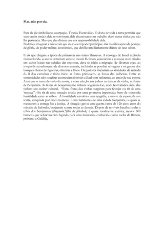 Mas, não por ela. 
Para ela ele simbolizava usurpação. Tirania. Escravidão. O dono de toda a terra permitia que seus cruéis irmãos dela se servissem, dela abusassem com trabalho duro numa vinha que não lhe pertencia. Mas que eles diziam que era responsabilidade dela. 
Podemos imaginar a raiva com que ela via sem poder participar, das manifestações de pompa, de glória, de poder militar, econômico, que desfilavam diariamente diante de seus olhos. 
E eis que chegara a época da primavera nas terras libanesas. A ecologia de Israel explodia multicolorida, as neves derretiam sobre o monte Hermon, corredeiras e cascatas eram criadas em vários locais nas subidas das encostas, dava-se inicio a migração de diversas aves, ao tempo de acasalamento de diversos animais, incluindo as pombas selvagens e os gamos dos bosques cheios de figueiras, oliveiras e lírios. Os pastores iniciariam as atividades de retirada da lã dos carneiros e tinha início as festas primaveris, as festas das colheitas. Entre as comunidades não israelitas aconteciam festivais a Baal com referencia ao amor de sua esposa Anat que o traria de volta da morte, e com relação aos judeus as danças da vinha, as festas de Benjamim. As festas de benjamim não tinham origem na Lei, eram festividades civis, elas tinham um caráter cultural. “Estas festas das vinhas surgiram para festejar ou rir de uma ‘trapaça”. Ou rir de uma situação criada por uma promessa impensada fruto de tremenda hostilidade entre as tribos. A hostilidade envolveu uma tragédia, a morte da esposa de um levita, estuprada por cinco homens. Eram habitantes de uma cidade benjamita, os quais se recusaram a entrega-los a justiça. A situação gerou uma guerra cerca de 120 anos antes do reinado de Salomão, benjamim contra todas as demais. Depois de terríveis batalhas todas a tribo dos benjamitas (Binyāmîn,"filho da felicidade) é quase totalmente extinta, menos 600 homens que sobreviveram fugindo para uma montanha conhecida como rocha de Rimon, próximo a Galiléia, 
 