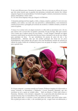 E não seria diferente para a Sunamita de cantares. Ela irá se misturar as milhares de jovens que irão entrar mesmo que os guardas não permitam, correndo pelo interior dos vinhais enquanto fogem de seus pretendentes. Um festival regado a cânticos, instrumentos musicais, danças, brincadeiras e muito vinho. 
E é no meio dessa bagunça toda, que chegará o rei Salomão. 
O contexto rural da festa também transparece com vigor em 4,12-15, que fala de rebentos, flores silvestres e correntes d’água. A água das chuvas, ou a neve derretida, parece ter sido um elemento muito celebrado na festividade que deu origem a estes poemas 
A Sunamita participa da festa regada a vinho, a danças, canções e gritaria. E o rei com seus soldados, seus nobres, sua corte real, suas provisões e administradores, com inumeráveis camelos de provisões e protegido por centenas de cavaleiros e soldados armados, cercado de carros de guerra. 
A moça vê ao cortejo real e em algum momento os olhos dela se encontram com o do rei, que curioso com a jovem deve ter parado a procissão. Só que ela foge. Não quer contato com o home que a explora através de seus irmãos. A noite chegará e Salomão em algum momento estará imerso na atmosfera das diversas festas e intentará ir até um de seus vinhais para participar da festa. Ao que entendemos do poema de amor ele não o faz declaradamente. Salomão sabe que não poderá participar das festas de seu povo declaradamente. Não poderia dar um passo sem estar literalmente cercado de centenas de oficiais do estado. Então ele se disfarça de pastor com um grupo de amigos e vai escondido para a grande festa. 
E é lá que comecará a aventura narrada em Cantares. Podemos imaginar ele observando as moças correndo, as brincadeiras e finalmente a jovem Sunamita dançando, que não reconhece ao rei, a quem na verdade odeia. Indo em direção a Vinha onde avistou a Sunamita, Salomão a virá correndo e dançando. Ao se aproximar dela descobrirá mais um encanto da moça. Sua voz maravilhosa. Ela é uma exímia cantora. Como ele é.  