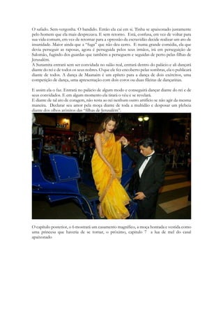 mas estava vestida ainda do modo que se preparou para receber a Salomão, e é confundida e tratada como uma prostituta pelos guardas que cercam a cidade. Ela é atacada, fica quase despida sendo auxiliada pelas moças da cidade que se ajuntam, ou a encontram após sua desesperada fuga. É salva justamente pelas moças da cidade, que tanto implicava, que a reconhecem. Ela dá uma descrição de seu amado, mas sua descrição é de um homem perfeito, etéreo, ele pode ser só um sonho! Ninguém sabe onde ele está ou para onde foi. Na minha versão: Eem algum momento um cortejo passará, e dentre eles alguém que ela reconhece muito bem. O safado. Sem-vergonha. O bandido. Então ela cai em si. Tinha se apaixonado justamente pelo homem que ela mais desprezava. E sem retorno. Ou ela finalmente compreendeu em algum instante, quem era a pessoa por quem se apaixonou 
Está, confusa, e em vez de voltar para sua vida comum, em vez de retornar para a opressão da escravidão decide realizar um ato de insanidade. Maior ainda que a “fuga” que não deu certo. E numa grande comédia, ela que devia perseguir as raposas, agora é perseguida pelos seus irmãos, irá em perseguição de Salomão, fugindo dos guardas que também a perseguem e seguidas de perto pelas filhas de Jerusalém. 
A Sunamita entrará sem ser convidada no salão real, entrará dentro do palácio e ali dançará diante do rei e de todos os seus nobres. O que ele fez encoberto pelas sombras, ela o publicará diante de todos. A dança de Maanaim é um epíteto para a dança de dois exércitos, uma competição de dança, uma apresentação com dois coros ou duas fileiras de dançarinas. 
A dança de Maanaim ocorrerá no capítulo 7. 
E assim ela o faz. Entrará no palácio de algum modo e conseguirá dançar diante do rei e de seus convidados. E em algum momento ela tirará o véu e se revelará. 
E diante de tal ato de coragem, não resta ao rei nenhum outro artifício se não agir da mesma maneira. Declarar seu amor pela moça diante de toda a multidão e desposar uma plebeia diante dos olhos atônitos das “filhas de Jerusalém”. 
O capítulo posterior, o 6 mostrará um casamento magnífico, a moça honrada e vestida como uma princesa que haveria de se tornar, o próximo, capitulo 7 a lua de mel do casal apaixonado  