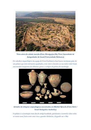 Vista aérea da cidade murada (Foto: Divulgação/Sky View/Autoridade de Antiguidades de Israel/Universidade Hebraica) Os trabalhos arqueológicos da equipe de Yossi Garfinkel e Saar Ganor revelaram parte de um palácio que teria mil metros quadrados, com vários cômodos ao seu redor onde foram encontrados recipientes de alabastro, potes e vestígios da prática de metalurgia. 
Achados de relíquias arqueológicas encontradas em Khirbet Qeiyafa (Clara Amit / Israel Antiquities Authority) O palácio é a construção mais alta da antiga localidade, permitindo o controle sobre todas as outras casas, bem como uma vista a grandes distâncias, chegando até o Mar  