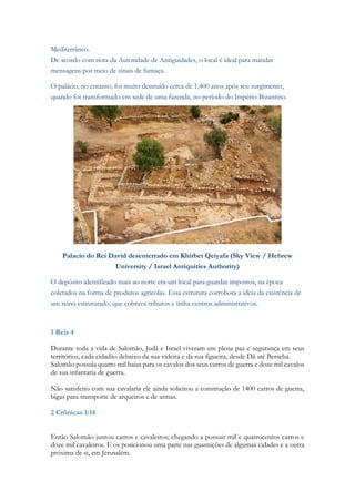 Mediterrâneo. De acordo com nota da Autoridade de Antiguidades, o local é ideal para mandar mensagens por meio de sinais de fumaça. O palácio, no entanto, foi muito destruído cerca de 1.400 anos após seu surgimento, quando foi transformado em sede de uma fazenda, no período do Império Bizantino. 
Palacio do Rei David desenterrado em Khirbet Qeiyafa (Sky View / Hebrew University / Israel Antiquities Authority) O depósito identificado mais ao norte era um local para guardar impostos, na época coletados na forma de produtos agrícolas. Essa estrutura corrobora a ideia da existência de um reino estruturado, que cobrava tributos e tinha centros administrativos. 
1 Reis 4 
Durante toda a vida de Salomão, Judá e Israel viveram em plena paz e segurança em seus territórios, cada cidadão debaixo da sua videira e da sua figueira, desde Dã até Berseba. 
Salomão possuía quatro mil baias para os cavalos dos seus carros de guerra e doze mil cavalos de sua infantaria de guerra. 
Não satisfeito com sua cavalaria ele ainda solicitou a construção de 1400 carros de guerra, bigas para transporte de arqueiros e de armas. 
2 Crônicas 1:14 
 