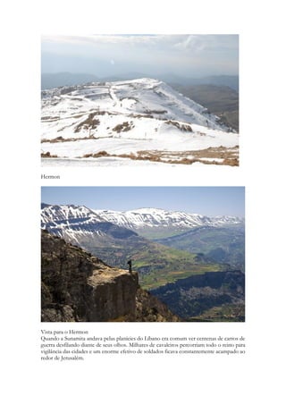Então Salomão juntou carros e cavaleiros; chegando a possuir mil e quatrocentos carros e doze mil cavaleiros. E os posicionou uma parte nas guarnições de algumas cidades e a outra próxima de si, em Jerusalém. 
Hermon 
Vista para o Hermon 
Quando a Sunamita andava pelas planícies do Líbano era comum ver centenas de carros de guerra desfilando diante de seus olhos. Milhares de cavaleiros percorriam todo o reino para  