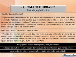 O ROMANCE URBANO
                                  historiografia literária
– Aurélia! Que significa isso?
– Representamos uma comédia, na qual ambos desempenhamos o nosso papel com perícia
consumada. Podemos ter este orgulho, que os melhores atores não nos excederiam. Mas é
tempo de pôr termo a esta cruel mistificação, com que nos estamos escarnecendo mutuamente,
senhor. Entremos na realidade por mais triste que seja; e resigne-se cada um ao que é, eu uma
mulher traída; o senhor, um homem vendido.
– Vendido! Exclamou seixas ferido dentro d’alma.
– Vendido sim: não tem outro nome. Sou rica, muito rica, sou milionária; precisava de um
marido, traste indispensável às mulheres honestas. O senhor estava no mercado; comprei-o.
Custou-me cem contos de reis; foi barato; não se fez valer. Eu daria o dobro, o triplo, toda minha
riqueza por este momento. [ALENCAR, José de. Senhora]

                     divulgação de valores morais [honra, amor, casamento]
  realização da mulher = casamento; ela deve se submeter a um homem [pai, marido, irmão]
            preservação dos valores patriarcais [virgindade, submissão, maternidade]
 