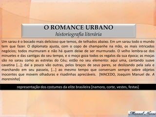 O ROMANCE URBANO
                                 historiografia literária
Um sarau é o bocado mais delicioso que temos, de telhados abaixo. Em um sarau todo o mundo
tem que fazer. O diplomata ajusta, com o copo de champanhe na mão, os mais intricados
negócios; todos murmuram e não há quem deixe de ser murmurado. O velho lembra-se dos
minuetes e das cantigas do seu tempo, e o moço goza todos os regalos da sua época; as moças
são no sarau como as estrelas do Céu; estão no seu elemento: aqui uma, cantando suave
cavatina [...]; daí a pouco vão outras, pelos braços de seus pares, se deslizando pela sala e
marchando em seu passeio, [...] ao mesmo tempo que conversam sempre sobre objetos
inocentes que movem olhaduras e risadinhas apreciáveis. [MACEDO, Joaquim Manuel de. A
moreninha]

         representação dos costumes da elite brasileira [namoro, corte, vestes, festas]
 