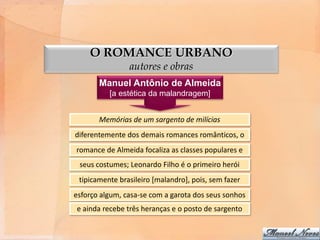 O ROMANCE URBANO
                autores e obras
       Manuel Antônio de Almeida
          [a estética da malandragem]


       Memórias de um sargento de milícias
diferentemente dos demais romances românticos, o
romance de Almeida focaliza as classes populares e
 seus costumes; Leonardo Filho é o primeiro herói
 tipicamente brasileiro [malandro], pois, sem fazer
esforço algum, casa-se com a garota dos seus sonhos
e ainda recebe três heranças e o posto de sargento
 