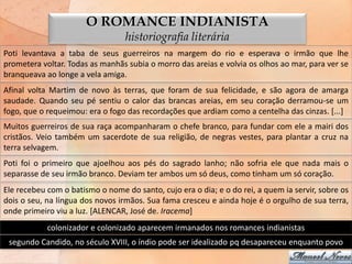 O ROMANCE INDIANISTA
                                  historiografia literária
Poti levantava a taba de seus guerreiros na margem do rio e esperava o irmão que lhe
prometera voltar. Todas as manhãs subia o morro das areias e volvia os olhos ao mar, para ver se
branqueava ao longe a vela amiga.
Afinal volta Martim de novo às terras, que foram de sua felicidade, e são agora de amarga
saudade. Quando seu pé sentiu o calor das brancas areias, em seu coração derramou-se um
fogo, que o requeimou: era o fogo das recordações que ardiam como a centelha das cinzas. [...]
Muitos guerreiros de sua raça acompanharam o chefe branco, para fundar com ele a mairi dos
cristãos. Veio também um sacerdote de sua religião, de negras vestes, para plantar a cruz na
terra selvagem.
Poti foi o primeiro que ajoelhou aos pés do sagrado lanho; não sofria ele que nada mais o
separasse de seu irmão branco. Deviam ter ambos um só deus, como tinham um só coração.
Ele recebeu com o batismo o nome do santo, cujo era o dia; e o do rei, a quem ia servir, sobre os
dois o seu, na língua dos novos irmãos. Sua fama cresceu e ainda hoje é o orgulho de sua terra,
onde primeiro viu a luz. [ALENCAR, José de. Iracema]
            colonizador e colonizado aparecem irmanados nos romances indianistas
 segundo Candido, no século XVIII, o índio pode ser idealizado pq desapareceu enquanto povo
 