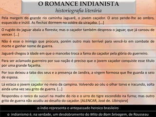 O ROMANCE INDIANISTA
                                 historiografia literária
Pela margem do grande rio caminha Jaguarê, o jovem caçador. O arco pende-lhe ao ombro,
esquecido e inútil. As flechas dormem no coldre da uiraçaba. [...]
O rugido do jaguar abala a floresta; mas o caçador também despreza o jaguar, que já cansou de
vencer. [...]
Não é esse o inimigo que procura, porém outro mais terrível para vencê-lo em combate de
morte e ganhar nome de guerra.
Jaguarê chegou à idade em que o mancebo troca a fama do caçador pela glória do guerreiro.
Para ser aclamado guerreiro por sua nação é preciso que o jovem caçador conquiste esse título
por uma grande façanha.
Por isso deixou a taba dos seus e a presença de Jandira, a virgem formosa que lhe guarda o seio
de esposa.
Lá estaca o jovem caçador no meio da campina. Volvendo ao céu o olhar torvo e iracundo, solta
ainda uma vez seu grito de guerra. [...]
Respondeu o ronco da sucuri na madre do rio e o urro do tigre escondido na furna; mas outro
grito de guerra não acudiu ao desafio do caçador. [ALENCAR, José de. Ubirajara]
                      o índio representa o antepassado heroico brasileiro
   o indianismo é, na verdade, um desdobramento do Mito do Bom Selvagem, de Rousseau
 