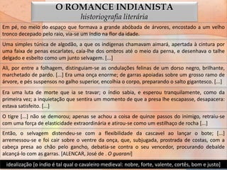 O ROMANCE INDIANISTA
                                  historiografia literária
Em pé, no meio do espaço que formava a grande abóbada de árvores, encostado a um velho
tronco decepado pelo raio, via-se um índio na flor da idade.
Uma simples túnica de algodão, a que os indígenas chamavam aimará, apertada à cintura por
uma faixa de penas escarlates, caía-lhe dos ombros até o meio da perna, e desenhava o talhe
delgado e esbelto como um junto selvagem. [...]
Ali, por entre a folhagem, distinguiam-se as ondulações felinas de um dorso negro, brilhante,
marchetado de pardo. [...] Era uma onça enorme; de garras apoiadas sobre um grosso ramo de
árvore, e pés suspensos no galho superior, encolhia o corpo, preparando o salto gigantesco. [...]
Era uma luta de morte que ia se travar; o índio sabia, e esperou tranquilamente, como da
primeira vez; a inquietação que sentira um momento de que a presa lhe escapasse, desapacera:
estava satisfeito. [...]
O tigre [...] não se demorou; apenas se achou a coisa de quinze passos do inimigo, retraiu-se
com uma força de elasticidade extraordinária e atirou-se como um estilhaço de rocha [...]
Então, o selvagem distendeu-se com a flexibilidade da cascavel ao lançar o bote; [...]
arremessou-se e foi cair sobre o ventre da onça, que, subjugada, prostrada de costas, com a
cabeça presa ao chão pelo gancho, debatia-se contra o seu vencedor, procurando debalde
alcançá-lo com as garras. [ALENCAR, José de . O guarani]
 idealização [o índio é tal qual o cavaleiro medieval: nobre, forte, valente, cortês, bom e justo]
 