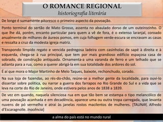 O ROMANCE REGIONAL
                                 historiografia literária
De longe é sumamente pitoresco o primeiro aspecto da povoação.
Ponto terminal do sertão de Mato Grosso, assenta no abaulado dorso de um outeirozinho. O
que lhe dá, porém, encanto particular para quem a vê de fora, é o extenso laranjal, coroado
anualmente de milhares de áureos pomos, em cuja folhagem verde-escura se encravam as casas
e ressalta a cruz da modesta igreja matriz.
Transpondo límpido regato e vencida pedregosa ladeira com casinholas de sapé à direita e à
esquerda, chega-se à rua principal, que tem por mais grandioso edifício espaçosa casa de
sobrado, de construção antiquada. Ornamenta-a uma varanda de ferro e um telhado que se
adianta para a rua, como a querer abrigá-la em sua totalidade dos ardores do sol.
É aí que mora o Major Martinho de Melo Taques, baixote, rechonchudo, corado.
Na sua loja de fazendas, ao rés-do-chão, reúne-se a melhor gente da localidade, para ouvi-lo
dissertar sobre política, ou narrar a guerra dos farrapos no Rio Grande do Sul e a vida que se
leva na corte do Rio de Janeiro, onde estivera pelos anos de 1838 a 1839.
De vez em quando, naquela silenciosa rua em que tão bem se estampa o tipo melancólico de
uma povoação acanhada e em decadência, aparece uma ou outra tropa carregada, que levanta
nuvens de pó vermelho e atrai às janelas rostos macilentos de mulheres. [TAUNAY, Alfredo
d’Escaragnolle. Inocência]
                             a alma do país está no mundo rural
 