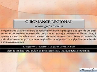 O ROMANCE REGIONAL
                                   historiografia literária
O regionalismo traz para o centro do romance romântico as paisagens e os tipos de um Brasil
desconhecido, como os vaqueiros dos pampas e os sertanejos do Nordeste. Nessas obras, é
apresentada uma sociedade rural de comportamentos e valores bem diferentes daqueles da
corte. O país que emerge dos romances regionalistas configura-se como gigantesco na extensão
e arcaico nos costumes.
                     seu objetivo é o representar os quatro cantos do Brasil
      além da temática rural, avultam as diferenças étnicas, sociais, culturais e linguísticas
 