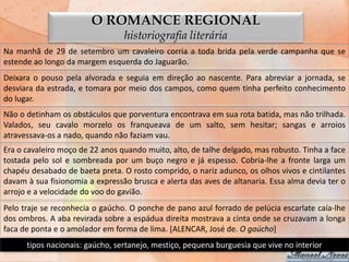 O ROMANCE REGIONAL
                                 historiografia literária
Na manhã de 29 de setembro um cavaleiro corria a toda brida pela verde campanha que se
estende ao longo da margem esquerda do Jaguarão.
Deixara o pouso pela alvorada e seguia em direção ao nascente. Para abreviar a jornada, se
desviara da estrada, e tomara por meio dos campos, como quem tinha perfeito conhecimento
do lugar.
Não o detinham os obstáculos que porventura encontrava em sua rota batida, mas não trilhada.
Valados, seu cavalo morzelo os franqueava de um salto, sem hesitar; sangas e arroios
atravessava-os a nado, quando não faziam vau.
Era o cavaleiro moço de 22 anos quando muito, alto, de talhe delgado, mas robusto. Tinha a face
tostada pelo sol e sombreada por um buço negro e já espesso. Cobria-lhe a fronte larga um
chapéu desabado de baeta preta. O rosto comprido, o nariz adunco, os olhos vivos e cintilantes
davam à sua fisionomia a expressão brusca e alerta das aves de altanaria. Essa alma devia ter o
arrojo e a velocidade do voo do gavião.
Pelo traje se reconhecia o gaúcho. O ponche de pano azul forrado de pelúcia escarlate caía-lhe
dos ombros. A aba revirada sobre a espádua direita mostrava a cinta onde se cruzavam a longa
faca de ponta e o amolador em forma de lima. [ALENCAR, José de. O gaúcho]
      tipos nacionais: gaúcho, sertanejo, mestiço, pequena burguesia que vive no interior
 