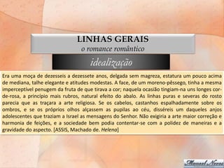 LINHAS GERAIS
                                 o romance romântico
                                     idealização
Era uma moça de dezesseis a dezessete anos, delgada sem magreza, estatura um pouco acima
de mediana, talhe elegante e atitudes modestas. A face, de um moreno-pêssego, tinha a mesma
imperceptível penugem da fruta de que tirava a cor; naquela ocasião tingiam-na uns longes cor-
de-rosa, a princípio mais rubros, natural efeito do abalo. As linhas puras e severas do rosto
parecia que as traçara a arte religiosa. Se os cabelos, castanhos espalhadamente sobre os
ombros, e se os próprios olhos alçassem as pupilas ao céu, disséreis um daqueles anjos
adolescentes que traziam a Israel as mensagens do Senhor. Não exigiria a arte maior correção e
harmonia de feições, e a sociedade bem podia contentar-se com a polidez de maneiras e a
gravidade do aspecto. [ASSIS, Machado de. Helena]
 