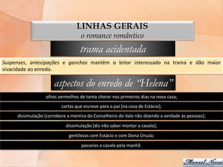LINHAS GERAIS
                                   o romance romântico
                                   trama acidentada
Suspenses, antecipações e ganchos mantêm o leitor interessado na trama e dão maior
vivacidade ao enredo.

                      aspectos do enredo de “Helena”
                  olhos vermelhos de tanto chorar nos primeiros dias na nova casa;
                          cartas que escreve para o pai [na casa de Estácio];
     dissimulação [corrobora a mentira do Conselheiro do Vale não dizendo a verdade às pessoas];
                            dissimulação [diz não saber montar a cavalo];
                             gentilezas com Estácio e com Dona Úrsula;
                                    passeios a cavalo pela manhã.
 