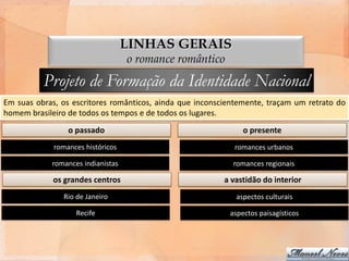 LINHAS GERAIS
                                   o romance romântico

          Projeto de Formação da Identidade Nacional
Em suas obras, os escritores românticos, ainda que inconscientemente, traçam um retrato do
homem brasileiro de todos os tempos e de todos os lugares.
                 o passado                                     o presente
             romances históricos                            romances urbanos

            romances indianistas                            romances regionais

             os grandes centros                           a vastidão do interior
               Rio de Janeiro                                aspectos culturais

                   Recife                                  aspectos paisagísticos
 