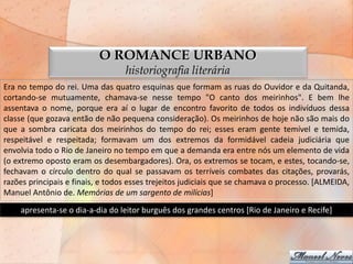 O ROMANCE URBANO
                                  historiografia literária
Era no tempo do rei. Uma das quatro esquinas que formam as ruas do Ouvidor e da Quitanda,
cortando-se mutuamente, chamava-se nesse tempo "O canto dos meirinhos". E bem lhe
assentava o nome, porque era aí o lugar de encontro favorito de todos os indivíduos dessa
classe (que gozava então de não pequena consideração). Os meirinhos de hoje não são mais do
que a sombra caricata dos meirinhos do tempo do rei; esses eram gente temível e temida,
respeitável e respeitada; formavam um dos extremos da formidável cadeia judiciária que
envolvia todo o Rio de Janeiro no tempo em que a demanda era entre nós um elemento de vida
(o extremo oposto eram os desembargadores). Ora, os extremos se tocam, e estes, tocando-se,
fechavam o círculo dentro do qual se passavam os terríveis combates das citações, provarás,
razões principais e finais, e todos esses trejeitos judiciais que se chamava o processo. [ALMEIDA,
Manuel Antônio de. Memórias de um sargento de milícias]
    apresenta-se o dia-a-dia do leitor burguês dos grandes centros [Rio de Janeiro e Recife]
 