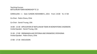 Teaching Courses
BOTULINUM TOXIN WORKSHOP TC 13
CORDILLERA – 1 Date: SUNDAY, NOVEMBER 1, 2015 From: 14:00 To: 17:30
Co-Chair: Pedro Chana, Chile
Co-Chair: Daniel Truong, USA
14:00 - 15:30 APPLICATION OF BOTULINUM TOXIN IN NONDYSTONIC DISORDERS
Invited Speaker: Daniel Truong, USA
15:30 - 17:00 OROMANDIULAR DYSTONIA AND SPASMODIC DYSPHONIA
Invited Speaker: Pedro Chana, Chile
17:00 - 17:30 DISCUSSION
 