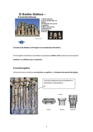 3
Colunelos(pequenacoluna) doMosteiro
de Bravães,Ponte da Barca
Bravãe
O mosteiroda Batalha emPortugal é um exemplodoestiloGótico
O estilogóticomanifestou-se tambémnaarquiteturamilitare civil,atravésda construçãode
Castelose de edifíciosreaise senhoriais.
A esculturagótica
Utilizoutal comoa românica, os colunelos,oscapitéise ostímpanos dos portais das igrejas.
 