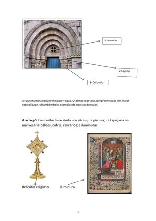 4
A figurahumanaadquire maiorperfeição.Ostemasvegetaissãorepresentadoscommaior
naturalidade.Hátambémbelosexemplosdaescultura tumular.
A arte gótica manifesta-seainda nos vitrais, na pintura, na tapeçaria na
ourivesaria (cálices, cofres, relicários) e iluminuras.
Relicário religioso iluminura
1 tímpano
3- Colunelo
 