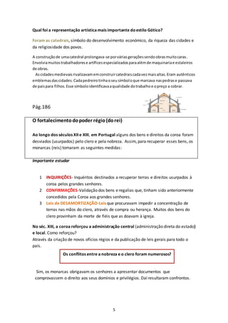 5
Qual foi a representação artística mais importante doestilo Gótico?
Foram as catedrais, símbolo do desenvolvimento económico, da riqueza das cidades e
da religiosidade dos povos.
A construçãode umacatedral prolongava-se porváriasgeraçõessendoobrasmuitocaras.
Envolviamuitostrabalhadorese artíficesespecializadosparaalémde maquinariae estaleiros
de obras.
Ascidadesmedievaisrivalizavamemconstruircatedraiscadavezmaisaltas.Eram autênticos
emblemasdascidades.Cadapedreirotinhaoseusímboloque marcava naspedrase passava
de paispara filhos.Esse símboloidentificavaaqualidade dotrabalhoe opreço a cobrar.
Pág.186
O fortalecimentodopoder régio(dorei)
Ao longo dos séculos XII e XIII, em Portugal alguns dos bens e direitos da coroa foram
desviados (usurpados) pelo clero e pela nobreza. Assim, para recuperar esses bens, os
monarcas (reis) tomaram as seguintes medidas:
Importante estudar
1 INQUIRIÇÕES- Inquéritos destinados a recuperar terras e direitos usurpados à
coroa pelos grandes senhores.
2 CONFIRMAÇÕES-Validação dos bens e regalias que, tinham sido anteriormente
concedidos pela Coroa aos grandes senhores.
3 Leis de DESAMORTIZAÇÃO-Leis que procuravam impedir a concentração de
terras nas mãos do clero, através de compra ou herança. Muitos dos bens do
clero provinham da morte de fiéis que as doavam à igreja.
No séc. XIII, a coroa reforçou a administração central (administração direta do estado)
e local. Como reforçou?
Através da criação de novos ofícios régios e da publicação de leis gerais para todo o
país.
Sim, os monarcas obrigavam os senhores a apresentar documentos que
comprovassem o direito aos seus domínios e privilégios. Daí resultaram confrontos.
Os conflitos entre a nobreza e o clero foram numerosos?
 