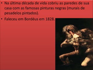 Na última década de vida cobriu as paredes de sua casa com as famosas pinturas negras (murais de pesadelos pintados).Faleceu em Bordéus em 1828.