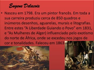 EugeneDelacoixNasceu em 1798. Era um pintor francês. Em toda a sua carreira produziu cerca de 850 quadros e inúmeros desenhos, aguarelas, murais e litografias. Entre estes “A Liberdade Guiando o Povo” em 1831, e “As Mulheres de Alger) influenciado pelo exotismo do norte de África, onde se excedeu nos jogos de cor e tonalidades. Faleceu em 1863